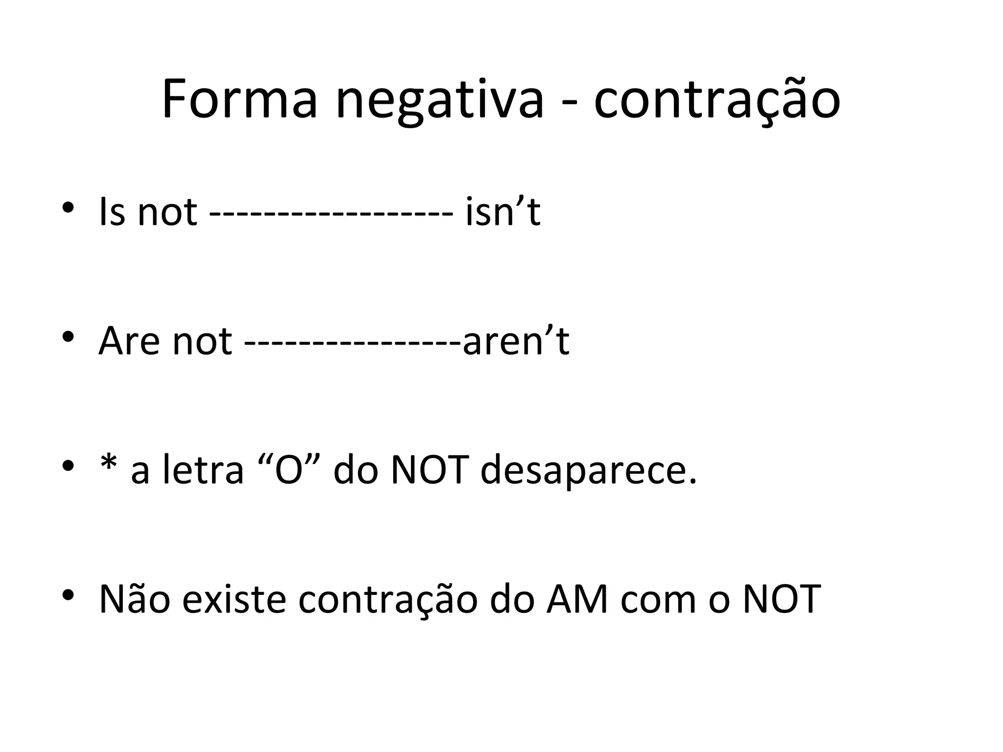 Forma negativa - contração
• Is not ------------------ isn’t
• Are not ----------------aren’t
• * a letra “O” do NOT desaparece.
• Não existe contração do AM com o NOT
 