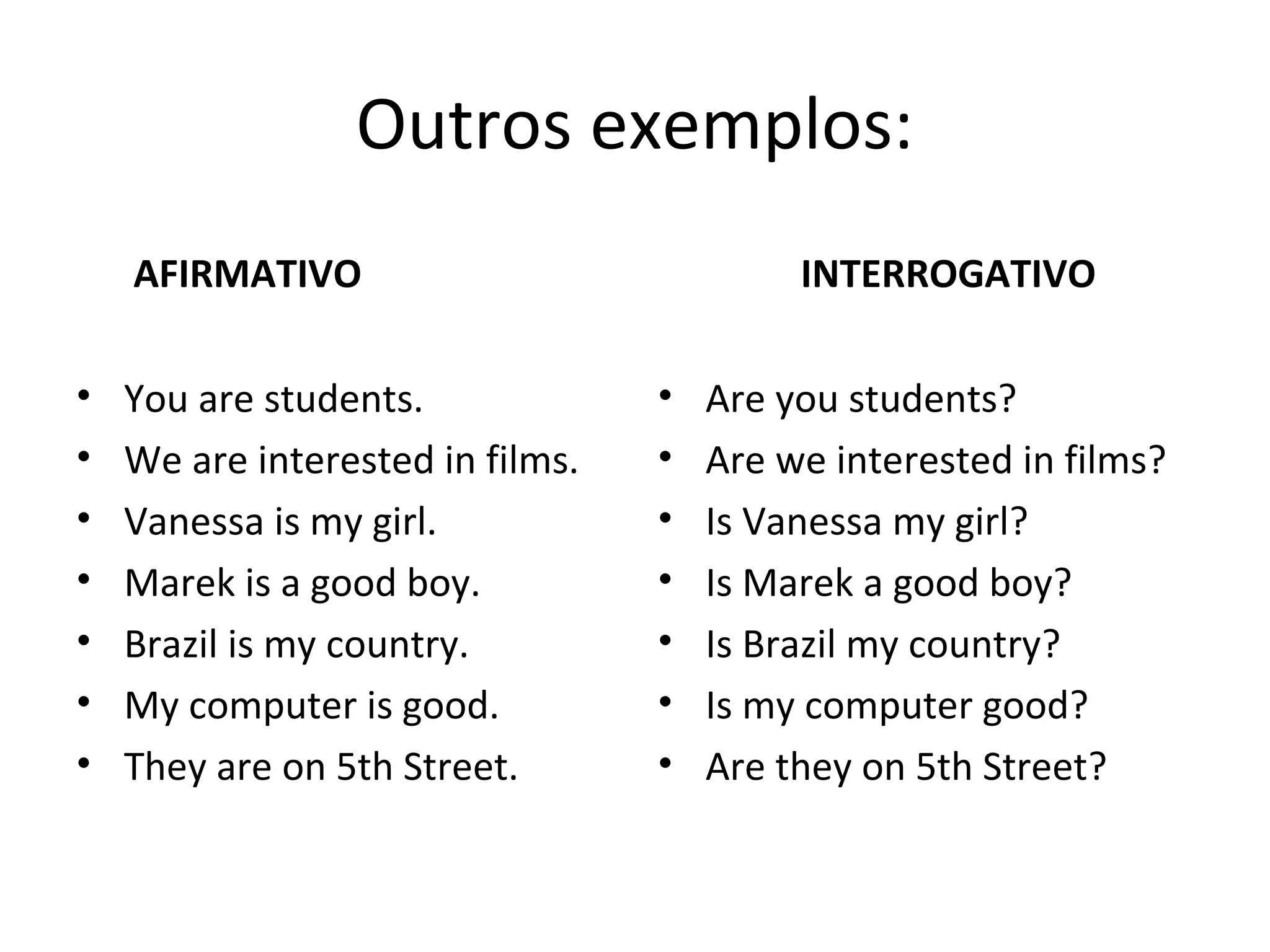 Outros exemplos:
AFIRMATIVO
• You are students.
• We are interested in films.
• Vanessa is my girl.
• Marek is a good boy.
• Brazil is my country.
• My computer is good.
• They are on 5th Street.
INTERROGATIVO
• Are you students?
• Are we interested in films?
• Is Vanessa my girl?
• Is Marek a good boy?
• Is Brazil my country?
• Is my computer good?
• Are they on 5th Street?
 