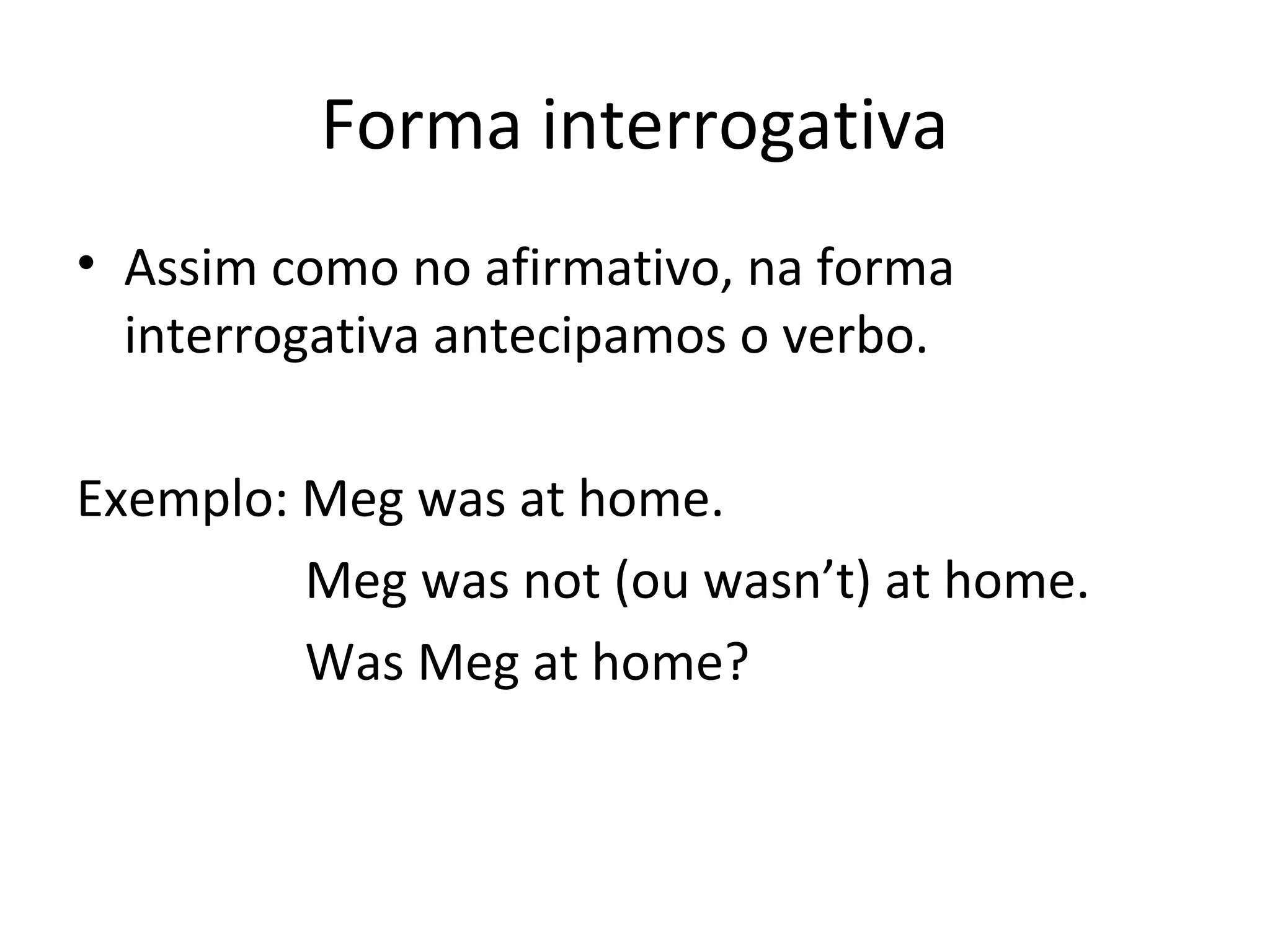 Forma interrogativa
• Assim como no afirmativo, na forma
interrogativa antecipamos o verbo.
Exemplo: Meg was at home.
Meg was not (ou wasn’t) at home.
Was Meg at home?
 