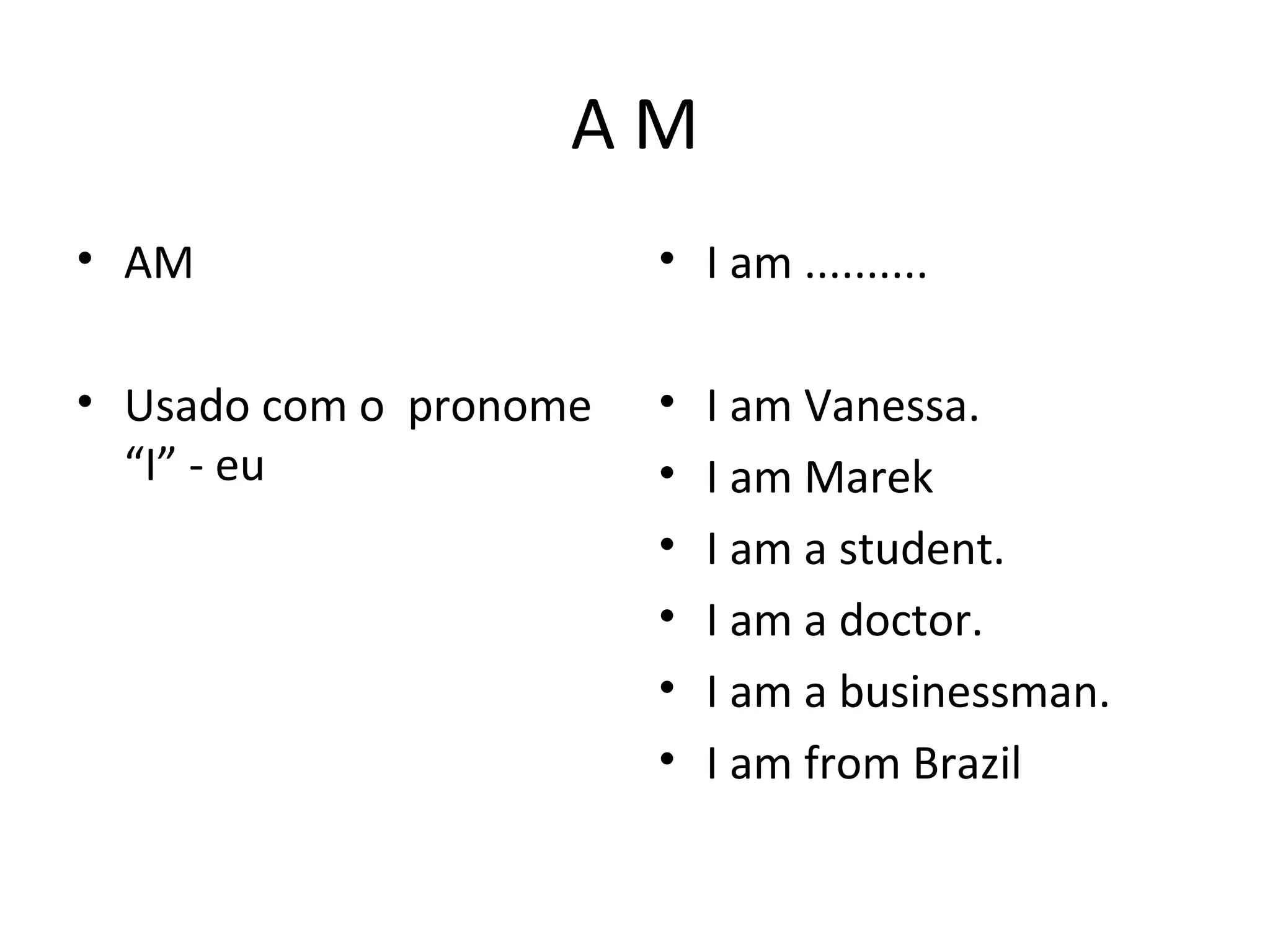 A M
• AM
• Usado com o pronome
“I” - eu
• I am ..........
• I am Vanessa.
• I am Marek
• I am a student.
• I am a doctor.
• I am a businessman.
• I am from Brazil
 