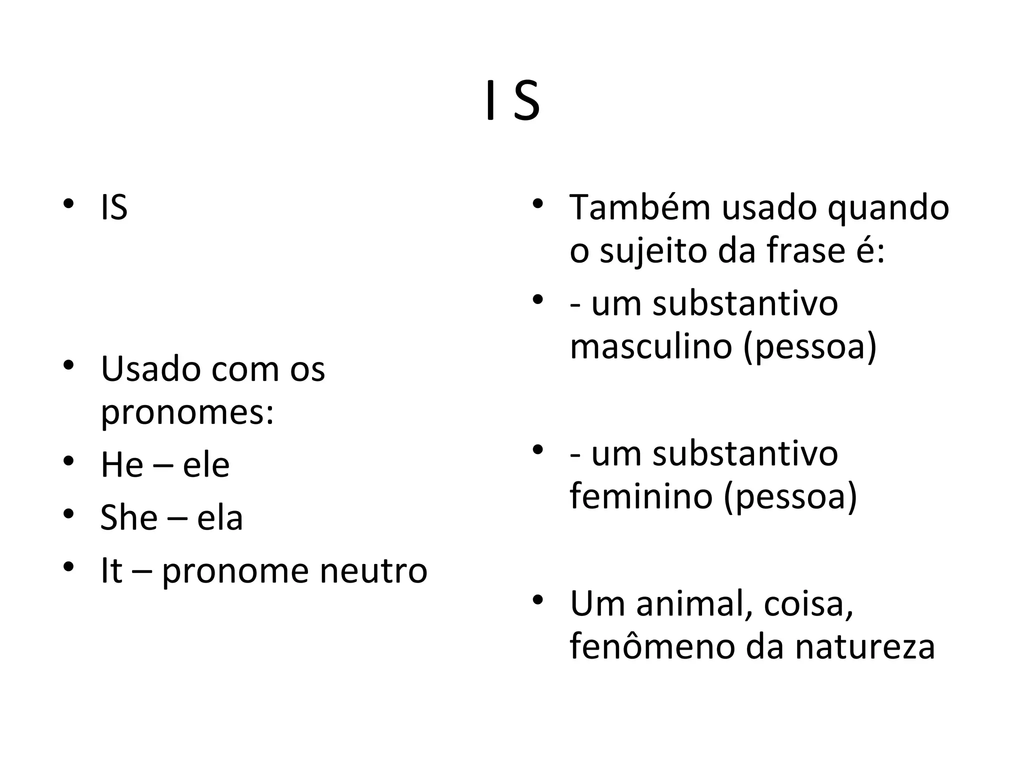 I S
• IS
• Usado com os
pronomes:
• He – ele
• She – ela
• It – pronome neutro
• Também usado quando
o sujeito da frase é:
• - um substantivo
masculino (pessoa)
• - um substantivo
feminino (pessoa)
• Um animal, coisa,
fenômeno da natureza
 