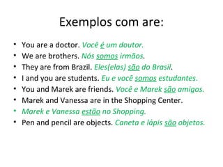 Exemplos com are:
• You are a doctor. Você é um doutor.
• We are brothers. Nós somos irmãos.
• They are from Brazil. Eles(elas) são do Brasil.
• I and you are students. Eu e você somos estudantes.
• You and Marek are friends. Você e Marek são amigos.
• Marek and Vanessa are in the Shopping Center.
• Marek e Vanessa estão no Shopping.
• Pen and pencil are objects. Caneta e lápis são objetos.
 
