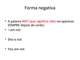 Forma negativa
• A palavra NOT (que significa não) vai aparecer
SEMPRE depois do verbo:
• I am not
• She is not
• You are not
 