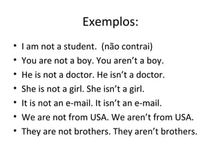 Exemplos:
• I am not a student. (não contrai)
• You are not a boy. You aren’t a boy.
• He is not a doctor. He isn’t a doctor.
• She is not a girl. She isn’t a girl.
• It is not an e-mail. It isn’t an e-mail.
• We are not from USA. We aren’t from USA.
• They are not brothers. They aren’t brothers.
 