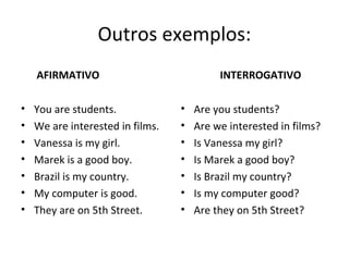 Outros exemplos:
AFIRMATIVO
• You are students.
• We are interested in films.
• Vanessa is my girl.
• Marek is a good boy.
• Brazil is my country.
• My computer is good.
• They are on 5th Street.
INTERROGATIVO
• Are you students?
• Are we interested in films?
• Is Vanessa my girl?
• Is Marek a good boy?
• Is Brazil my country?
• Is my computer good?
• Are they on 5th Street?
 