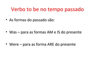 Verbo to be no tempo passado
• As formas do passado são:
• Was – para as formas AM e IS do presente
• Were – para as forma ARE do presente
 