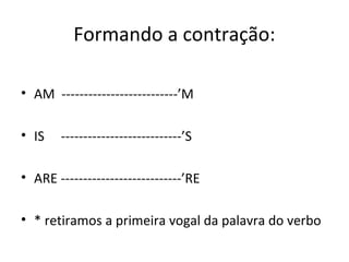 Formando a contração:
• AM --------------------------’M
• IS ---------------------------’S
• ARE ---------------------------’RE
• * retiramos a primeira vogal da palavra do verbo
 