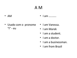 A M
• AM
• Usado com o pronome
“I” - eu
• I am ..........
• I am Vanessa.
• I am Marek
• I am a student.
• I am a doctor.
• I am a businessman.
• I am from Brazil
 