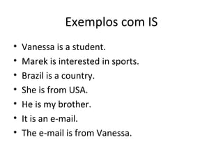 Exemplos com IS
• Vanessa is a student.
• Marek is interested in sports.
• Brazil is a country.
• She is from USA.
• He is my brother.
• It is an e-mail.
• The e-mail is from Vanessa.
 