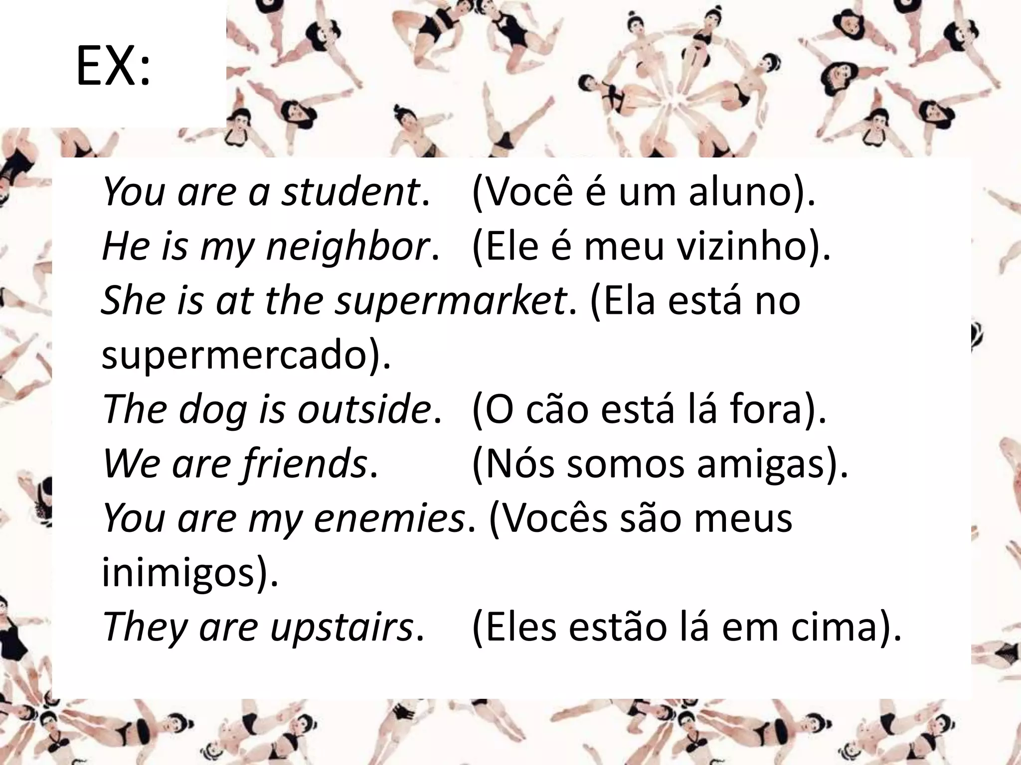 EX:
You are a student. (Você é um aluno).
He is my neighbor. (Ele é meu vizinho).
She is at the supermarket. (Ela está no
supermercado).
The dog is outside. (O cão está lá fora).
We are friends. (Nós somos amigas).
You are my enemies. (Vocês são meus
inimigos).
They are upstairs. (Eles estão lá em cima).
 