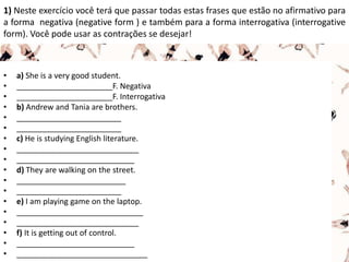 1) Neste exercício você terá que passar todas estas frases que estão no afirmativo para
a forma negativa (negative form ) e também para a forma interrogativa (interrogative
form). Você pode usar as contrações se desejar!
• a) She is a very good student.
• ______________________F. Negativa
• ______________________F. Interrogativa
• b) Andrew and Tania are brothers.
• ________________________
• ________________________
• c) He is studying English literature.
• ____________________________
• ___________________________
• d) They are walking on the street.
• _________________________
• ________________________
• e) I am playing game on the laptop.
• _____________________________
• ____________________________
• f) It is getting out of control.
• ___________________________
• ______________________________
 