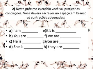 2) Neste próximo exercício você vai praticar as
contrações. Você deverá escrever no espaço em branco
as contrações adequadas:
• a) I am ________ e)it’s is __________
• b) You are ________ f) we are __________
• c) He is _________ g)you are __________
• d) She is _________ h) they are ________
 