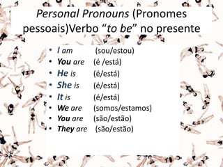 Personal Pronouns (Pronomes
pessoais)Verbo “to be” no presente
• I am (sou/estou)
• You are (é /está)
• He is (é/está)
• She is (é/está)
• It is (é/está)
• We are (somos/estamos)
• You are (são/estão)
• They are (são/estão)
 