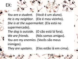 EX:
You are a student. (Você é um aluno).
He is my neighbor. (Ele é meu vizinho).
She is at the supermarket. (Ela está no
supermercado).
The dog is outside. (O cão está lá fora).
We are friends. (Nós somos amigas).
You are my enemies. (Vocês são meus
inimigos).
They are upstairs. (Eles estão lá em cima).
 