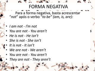 FORMA NEGATIVA
Para a forma negativa, basta acrescentar
“not” após o verbo “to be” (am, is, are):
• I am not - I’m not
• You are not - You aren’t
• He is not - He isn’t
• She is not - She isn’t
• It is not - It isn’t
• We are not - We aren’t
• You are not - You aren’t
• They are not - They aren’t
 