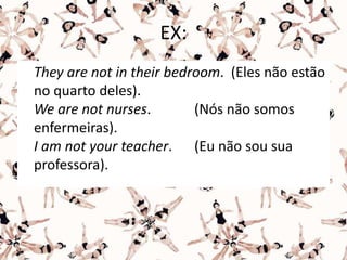 EX:
They are not in their bedroom. (Eles não estão
no quarto deles).
We are not nurses. (Nós não somos
enfermeiras).
I am not your teacher. (Eu não sou sua
professora).
 