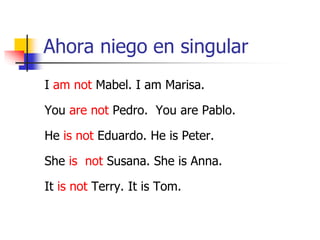 Ahora niego en singular
I am not Mabel. I am Marisa.
You are not Pedro. You are Pablo.
He is not Eduardo. He is Peter.
She is not Susana. She is Anna.
It is not Terry. It is Tom.
 