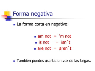 Forma negativa
 La forma corta en negativo:
 am not = ‘m not
 is not = isn`t
 are not = aren`t
 También puedes usarlas en vez de las largas.
 