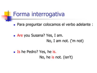 Forma interrogativa
 Para preguntar colocamos el verbo adelante :
 Are you Susana? Yes, I am.
No, I am not. (‘m not)
 Is he Pedro? Yes, he is.
No, he is not. (isn’t)
 