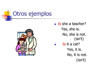 Otros ejemplos
 Is she a teacher?
Yes, she is.
No, she is not.
(isn’t)
 Is it a cat?
Yes, it is.
No, it is not.
(isn’t)
 