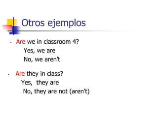 Otros ejemplos
• Are they in class?
Yes, they are
No, they are not (aren’t)
• Are we in classroom 4?
Yes, we are
No, we aren’t
 