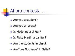 Ahora contesta …
 Are you a student?
 Are you an artist?
 Is Madonna a singer?
 Is Ricky Martin a painter?
 Are the students in class?
 Are “Los Nocheros” in Salta?
 