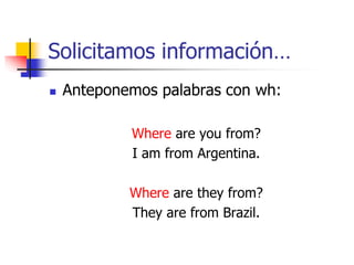 Solicitamos información…
 Anteponemos palabras con wh:
Where are you from?
I am from Argentina.
Where are they from?
They are from Brazil.
 
