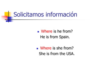 Solicitamos información
 Where is he from?
He is from Spain.
 Where is she from?
She is from the USA.
 