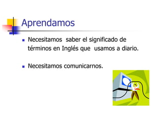 Aprendamos
 Necesitamos saber el significado de
términos en Inglés que usamos a diario.
 Necesitamos comunicarnos.
 