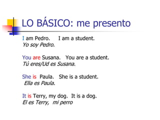 LO BÁSICO: me presento
I am Pedro. I am a student.
Yo soy Pedro.
You are Susana. You are a student.
Tú eres/Ud es Susana.
She is Paula. She is a student.
Ella es Paula.
It is Terry, my dog. It is a dog.
El es Terry, mi perro
 