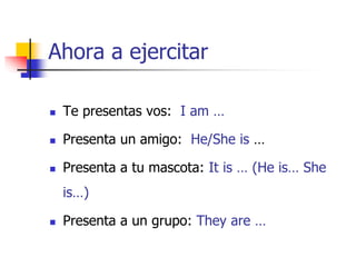 Ahora a ejercitar
 Te presentas vos: I am …
 Presenta un amigo: He/She is …
 Presenta a tu mascota: It is … (He is… She
is…)
 Presenta a un grupo: They are …
 