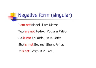 Negative form (singular)
I am not Mabel. I am Marisa.

You are not Pedro. You are Pablo.

He is not Eduardo. He is Peter.

She is not Susana. She is Anna.

It is not Terry. It is Tom.
 