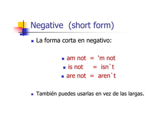 Negative (short form)
 La forma corta en negativo:

             am not = ‘m not
              is not  = isn`t
             are not = aren`t

 También puedes usarlas en vez de las largas.
 