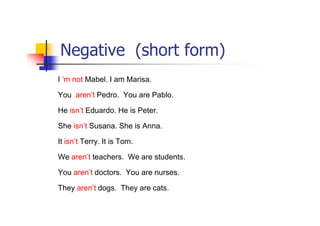 Negative (short form)
I ‘m not Mabel. I am Marisa.

You aren’t Pedro. You are Pablo.

He isn’t Eduardo. He is Peter.

She isn’t Susana. She is Anna.

It isn’t Terry. It is Tom.

We aren’t teachers. We are students.

You aren’t doctors. You are nurses.

They aren’t dogs. They are cats.
 