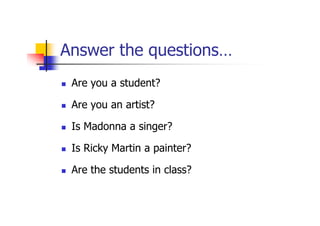 Answer the questions…
 Are you a student?

 Are you an artist?

 Is Madonna a singer?

 Is Ricky Martin a painter?

 Are the students in class?
 