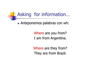 Asking for information…
 Anteponemos palabras con wh:

        Where are you from?
        I am from Argentina.

        Where are they from?
        They are from Brazil.
 