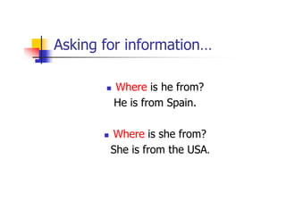 Asking for information…

        Where is he from?
        He is from Spain.

        Where is she from?
        She is from the USA.
 