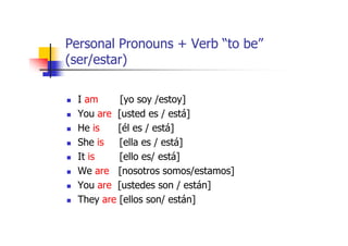 Personal Pronouns + Verb “to be”
(ser/estar)

  I am     [yo soy /estoy]
  You are [usted es / está]
  He is    [él es / está]
  She is   [ella es / está]
  It is    [ello es/ está]
  We are [nosotros somos/estamos]
  You are [ustedes son / están]
  They are [ellos son/ están]
 