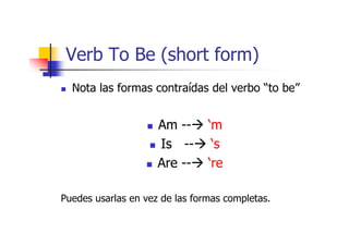 Verb To Be (short form)
  Nota las formas contraídas del verbo “to be”


                     Am --      ‘m
                     Is --       ‘s
                     Are --     ‘re

Puedes usarlas en vez de las formas completas.
 