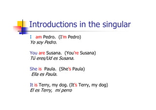 Introductions in the singular
I am Pedro. (I’m Pedro)
Yo soy Pedro.

You are Susana. (You’re Susana)
Tú eres/Ud es Susana.

She is Paula. (She’s Paula)
Ella es Paula.

It is Terry, my dog. (It’s Terry, my dog)
El es Terry, mi perro
 