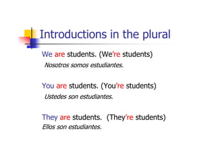 Introductions in the plural
We are students. (We’re students)
Nosotros somos estudiantes.


You are students. (You’re students)
Ustedes son estudiantes.


They are students. (They’re students)
Ellos son estudiantes.
 