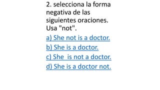 2. selecciona la forma
negativa de las
siguientes oraciones.
Usa "not".
a) She not is a doctor.
b) She is a doctor.
c) She is not a doctor.
d) She is a doctor not.
 