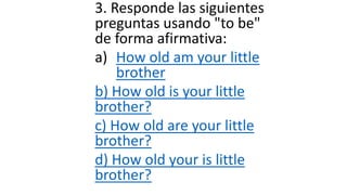 3. Responde las siguientes
preguntas usando "to be"
de forma afirmativa:
a) How old am your little
brother
b) How old is your little
brother?
c) How old are your little
brother?
d) How old your is little
brother?
 