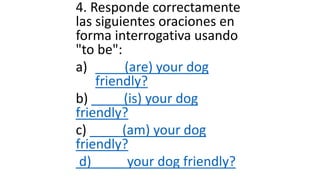 4. Responde correctamente
las siguientes oraciones en
forma interrogativa usando
"to be":
a) ____(are) your dog
friendly?
b) ____ (is) your dog
friendly?
c) ____ (am) your dog
friendly?
d) ____ your dog friendly?
 
