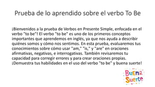 Prueba de lo aprendido sobre el verbo To Be
¡Bienvenidos a la prueba de Verbos en Presente Simple, enfocada en el
verbo "to be"! El verbo "to be" es uno de los primeros conceptos
importantes que aprendemos en inglés, ya que nos ayuda a describir
quiénes somos y cómo nos sentimos. En esta prueba, evaluaremos tus
conocimientos sobre cómo usar "am," "is," y "are" en oraciones
afirmativas, negativas, e interrogativas. También revisaremos tu
capacidad para corregir errores y para crear oraciones propias.
¡Demuestra tus habilidades en el uso del verbo "to be" y buena suerte!
 
