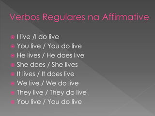  I live /I do live
 You live / You do live
 He lives / He does live
 She does / She lives
 It lives / It does live
 We live / We do live
 They live / They do live
 You live / You do live
 