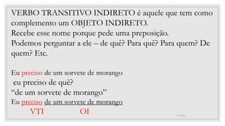 30/05/2021
VERBO TRANSITIVO INDIRETO é aquele que tem como
complemento um OBJETO INDIRETO.
Recebe esse nome porque pede uma preposição.
Podemos perguntar a ele – de quê? Para quê? Para quem? De
quem? Etc.
Eu preciso de um sorvete de morango
eu preciso de quê?
“de um sorvete de morango”
Eu preciso de um sorvete de morango
VTI OI