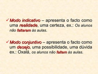 Modo indicativo  – apresenta o facto como uma  realidade , uma certeza, ex.:  Os alunos não  faltaram  às aulas . Modo conjuntivo  – apresenta o facto como um  desejo , uma possibilidade, uma dúvida ex.: Oxalá,  os alunos não  faltem  às aulas . 