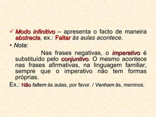 Modo infinitivo  – apresenta o facto de maneira  abstracta , ex.:  Faltar  às aulas acontece.    Nota : Nas frases negativas, o  imperativo  é substituído pelo  conjuntivo . O mesmo acontece nas frases afirmativas, na linguagem familiar, sempre que o imperativo não tem formas próprias. Ex.:  Não   faltem  às aulas, por favor. /  Venham  às, meninos. 