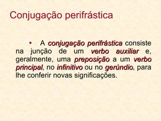 Conjugação perifrástica    A  conjugação perifrástica  consiste na junção de um  verbo auxiliar  e, geralmente, uma  preposição  a um  verbo principal , no  infinitivo  ou no  gerúndio , para lhe conferir novas significações. 